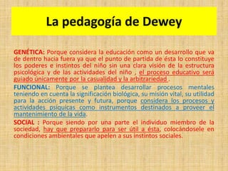 La pedagogía de Dewey
GENÉTICA: Porque considera la educación como un desarrollo que va
de dentro hacia fuera ya que el punto de partida de ésta lo constituye
los poderes e instintos del niño sin una clara visión de la estructura
psicológica y de las actividades del niño , el proceso educativo será
guiado únicamente por la casualidad y la arbitrariedad .
FUNCIONAL: Porque se plantea desarrollar procesos mentales
teniendo en cuenta la significación biológica, su misión vital, su utilidad
para la acción presente y futura, porque considera los procesos y
actividades psíquicas como instrumentos destinados a proveer el
mantenimiento de la vida.
SOCIAL : Porque siendo por una parte el individuo miembro de la
sociedad, hay que prepararlo para ser útil a ésta, colocándosele en
condiciones ambientales que apelen a sus instintos sociales.
 