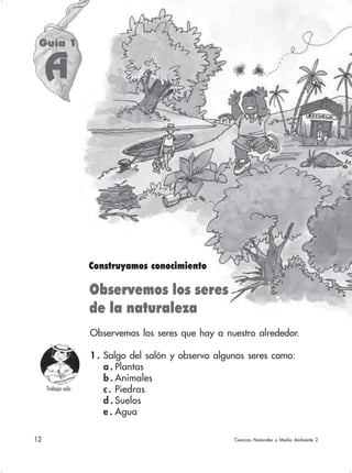 12 Ciencias Naturales y Medio Ambiente 2
Observemos los seres que hay a nuestro alrededor.
1 . Salgo del salón y observo algunos seres como:
a . Plantas
b . Animales
c. Piedras
d . Suelos
e . Agua
Observemos los seres
de la naturaleza
Construyamos conocimiento
Guía 1
A
Ciencias Naturales y Medio Ambiente 2
Trabajo solo
 