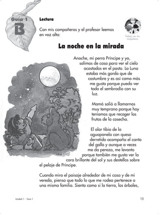 15
Lectura
Con mis compañeros y el profesor leemos
en voz alta:
La noche en la mirada
Anoche, mi perro Príncipe y yo,
salimos de casa para ver el cielo
acostados en el pasto. La Luna
estaba más gorda que de
costumbre y es así como más
me gusta porque puedo ver
todo el sembradío con su
luz.
Mamá salió a llamarnos
muy temprano porque hoy
teníamos que recoger las
frutas de la cosecha.
El olor tibio de la
aguapanela con queso
derretido acompaña el canto
del gallo y aunque a veces
me da pereza, me levanto
porque también me gusta ver la
cara brillante del sol y sus destellos sobre
el pelaje de Príncipe.
Cuando miro el paisaje alrededor de mi casa y de mi
vereda, pienso que todo lo que me rodea pertenece a
una misma familia. Siento como si la tierra, los árboles,
Unidad 1 - Guía 1
Guía 1
Trabajo con mis
compañeros
B
 