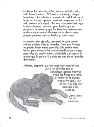 16 Ciencias Naturales y Medio Ambiente 2
las flores, los animales, el Sol, la Luna, la lluvia, todo,
todo fuera lo mismo. Si llueve no me enojo, porque
hace bien a los árboles y aumenta el caudal del río, si
hace sol, tampoco puedo quejarme porque con su luz
todo crecerá más rápido. Por eso mi abuelo decía que
la naturaleza es como una gran familia que se
protege y se quiere, y que los humanos pertenecemos
a ella aunque somos diferentes de los demás seres
porque podemos pensar, hablar y hacer cosas.
Mi abuelo, por ejemplo, construyó la casa donde
vivimos y hasta hizo los muebles. Creo que Príncipe
no podría hacer nada parecido; solo podría tener
hijitos, pero nunca lo he visto armando cunas o casas
para ellos ni, mucho menos, diciéndole a su perrita lo
mucho que la quiere. Ésa debe ser una de las grandes
diferencias.
Además, sospecho que hay algo muy especial que
une a los animales con la
naturaleza, porque mientras
limpio las frutas que vamos
a vender en la ciudad,
miro a Príncipe y veo
en sus ojos algo muy
parecido a las
estrellas.
Gloria Liliana
Garzón
Molineros
 