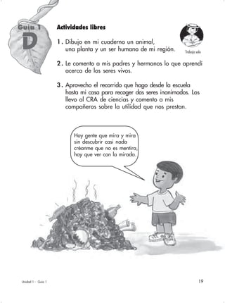 19Unidad 1 - Guía 1
Actividades libres
1 . Dibujo en mi cuaderno un animal,
una planta y un ser humano de mi región.
2 . Le comento a mis padres y hermanos lo que aprendí
acerca de los seres vivos.
3 . Aprovecho el recorrido que hago desde la escuela
hasta mi casa para recoger dos seres inanimados. Los
llevo al CRA de ciencias y comento a mis
compañeros sobre la utilidad que nos prestan.
Guía 1
D
Hay gente que mira y mira
sin descubrir casi nada
créanme que no es mentira,
hay que ver con la mirada.
Trabajo solo
 