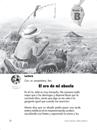 22 Ciencias Naturales y Medio Ambiente 2
Guía 2
B
En el río, todo es muy tranquilo. No conozco nada
mejor que ir los domingos y dejarme llevar por la
corriente tibia, siento que algo se me sube a la
garganta igual que cuando me acarician.
Mamá dice que mi abuela podía pasar una tarde
entera metida en el río mazamorreando, es decir,
sacudiendo una batea y separando la arena y las
El oro de mi abuelaTrabajo con mis
compañeros
Lectura
Con un compañero, leo:
 