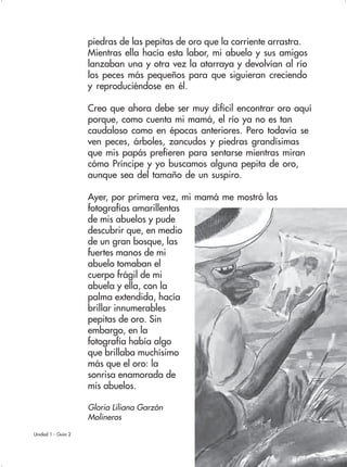 23Unidad 1 - Guía 2
piedras de las pepitas de oro que la corriente arrastra.
Mientras ella hacía esta labor, mi abuelo y sus amigos
lanzaban una y otra vez la atarraya y devolvían al río
los peces más pequeños para que siguieran creciendo
y reproduciéndose en él.
Creo que ahora debe ser muy difícil encontrar oro aquí
porque, como cuenta mi mamá, el río ya no es tan
caudaloso como en épocas anteriores. Pero todavía se
ven peces, árboles, zancudos y piedras grandísimas
que mis papás prefieren para sentarse mientras miran
cómo Príncipe y yo buscamos alguna pepita de oro,
aunque sea del tamaño de un suspiro.
Ayer, por primera vez, mi mamá me mostró las
fotografías amarillentas
de mis abuelos y pude
descubrir que, en medio
de un gran bosque, las
fuertes manos de mi
abuelo tomaban el
cuerpo frágil de mi
abuela y ella, con la
palma extendida, hacía
brillar innumerables
pepitas de oro. Sin
embargo, en la
fotografía había algo
que brillaba muchísimo
más que el oro: la
sonrisa enamorada de
mis abuelos.
Gloria Liliana Garzón
Molineros
 