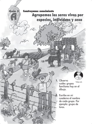 27
1. Observo
cuáles grupos
familiares hay en el
dibujo.
2. Escribo en mi
cuaderno el nombre
de cada grupo. Por
ejemplo: grupo de
loros.
Guía 3 Construyamos conocimiento
Agrupemos los seres vivos por
especies, individuos y sexo
Trabajo solo
A
 