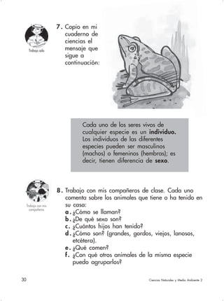 30  Ciencias Naturales y Medio Ambiente 2
8 . Trabajo con mis compañeros de clase. Cada uno
comenta sobre los animales que tiene o ha tenido en
su casa:
a . ¿Cómo se llaman?
b . ¿De qué sexo son?
c. ¿Cuántos hijos han tenido?
d . ¿Cómo son? (grandes, gordos, viejos, lanosos,
etcétera).
e . ¿Qué comen?
f. ¿Con qué otros animales de la misma especie
puedo agruparlos?
7 . Copio en mi
cuaderno de
ciencias el
mensaje que
sigue a
continuación:
Trabajo solo
Cada uno de los seres vivos de
cualquier especie es un individuo.
Los individuos de las diferentes
especies pueden ser masculinos
(machos) o femeninos (hembras); es
decir, tienen diferencia de sexo.
Trabajo con mis
compañeros
 