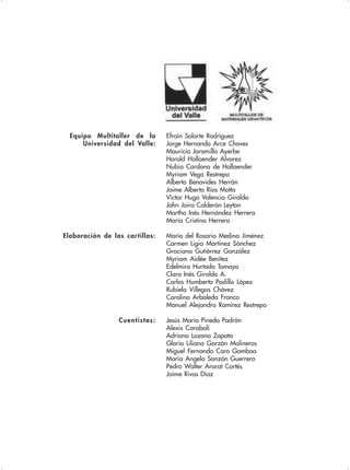 Efraín Solarte Rodríguez
Jorge Hernando Arce Chaves
Mauricio Jaramillo Ayerbe
Harold Hollaender Alvarez
Nubia Cardona de Hollaender
Myriam Vega Restrepo
Alberto Benavides Herrán
Jaime Alberto Ríos Motta
Víctor Hugo Valencia Giraldo
John Jairo Calderón Leyton
Martha Inés Hernández Herrera
María Cristina Herrera
Elaboración de las cartillas: María del Rosario Medina Jiménez
Carmen Ligia Martínez Sánchez
Graciana Gutiérrez González
Myriam Aidée Benítez
Edelmira Hurtado Tamayo
Clara Inés Giraldo A.
Carlos Humberto Padilla López
Rubiela Villegas Chávez
Carolina Arboleda Franco
Manuel Alejandro Ramírez Restrepo
Cuentistas: Jesús María Pineda Padrón
Alexis Carabalí
Adriana Lozano Zapata
Gloria Liliana Garzón Molineros
Miguel Fernando Caro Gamboa
María Angela Sanzón Guerrero
Pedro Walter Ararat Cortés
Jaime Rivas Díaz
Equipo Multitaller de la
Universidad del Valle:
 
