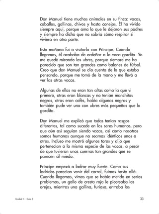33
Don Manuel tiene muchos animales en su finca: vacas,
caballos, gallinas, chivos y hasta conejos. Él ha vivido
siempre aquí, porque ama lo que le dejaron sus padres
y siempre ha dicho que no sabría cómo respirar si
viviera en otra parte.
Esta mañana fui a visitarlo con Príncipe. Cuando
llegamos, él acababa de ordeñar a la vaca gordita. Yo
me quedé mirando las ubres, porque siempre me ha
parecido que son tan grandes como balones de fútbol.
Creo que don Manuel se dio cuenta de lo que estaba
pensando, porque me tomó de la mano y me llevó a
ver las otras vacas.
Algunas de ellas no eran tan altas como la que vi
primero, otras eran blancas y no tenían manchitas
negras, otras eran cafés, había algunas negras y
también pude ver una con ubres más pequeñas que la
gordita.
Don Manuel me explicó que todas tenían rasgos
diferentes, tal como sucede en los seres humanos, pero
que aún así seguían siendo vacas, así como nosotros
somos humanos aunque no seamos idénticos unos a
otros. Incluso me mostró algunos toros y dijo que
pertenecían a la misma especie de las vacas, a pesar
de que tuvieran unos cuernos tan grandes que se
parecen al miedo.
Príncipe empezó a ladrar muy fuerte. Como sus
ladridos parecían venir del corral, fuimos hasta allá.
Cuando llegamos, vimos que se había metido en serios
problemas, un gallo de cresta roja le picoteaba las
orejas, mientras una gallina, furiosa, entraba los
Unidad 1 - Guía 3
 