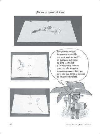 60 Ciencias Naturales y Medio Ambiente 2
¡Ahora, a armar el libro!
Esta primera unidad
la tenemos aprendida
nos va a servir en la vida
en cualquier actividad,
es tanta la utilidad
y su importante riqueza,
pues con ella es que se
empieza a conocer bien los
seres con sus penas y placeres
de la gran naturaleza.
 