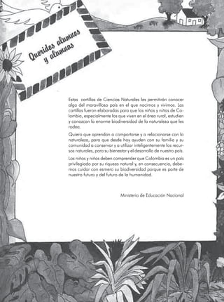 Estas cartillas de Ciencias Naturales les permitirán conocer
algo del maravilloso país en el que nacimos y vivimos. Las
cartillas fueron elaboradas para que los niños y niñas de Co-
lombia, especialmente los que viven en el área rural, estudien
y conozcan la enorme biodiversidad de la naturaleza que les
rodea.
Quiero que aprendan a comportarse y a relacionarse con la
naturaleza, para que desde hoy ayuden con su familia y su
comunidad a conservar y a utilizar inteligentemente los recur-
sos naturales, para su bienestar y el desarrollo de nuestro país.
Los niños y niñas deben comprender que Colombia es un país
privilegiado por su riqueza natural y, en consecuencia, debe-
mos cuidar con esmero su biodiversidad porque es parte de
nuestro futuro y del futuro de la humanidad.
Ministerio de Educación Nacional
 