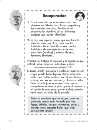 62 Ciencias Naturales y Medio Ambiente 2
1. Busco arcilla, plastilina o cualquier material con
el que pueda hacer figuras. Armo sobre una
tabla o un cartón fuerte un corral, una finca o un
paisaje, con varios animales y plantas en ellos.
Llevo mi trabajo a la escuela para que mis
compañeros lo vean, y pido ayuda al profesor y
al comité de aseo para que mi trabajo puedan
verlo todos los niños de la escuela.
Guía
3
Nota: el ambiente que construyes para los
animales puede estar formado por ríos,
lagos, árboles, bosque, montañas, casas y
muchos otros aspectos bellos que creas
conveniente añadir.
Guía
4
Recuperación
1. En mi recorrido de la escuela a mi casa
observo los árboles, las plantas pequeñas y
los animales que haya. Escribo en mi
cuaderno los nombres de las diferentes
especies que puedo identificar.
2. Si hay una especie animal que me llame la
atención más que otras, miro cuántos
individuos tiene. También anoto cuántos
individuos de esa especie son de sexo
masculino (machos) y cuántos de sexo
femenino (hembras).
Presento mi trabajo al profesor y le explico lo que
entendí sobre especies, individuos y sexo.
 