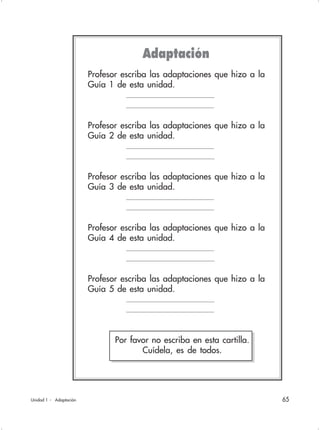 65Unidad 1 - Adaptación
Profesor escriba las adaptaciones que hizo a la
Guía 1 de esta unidad.
Profesor escriba las adaptaciones que hizo a la
Guía 2 de esta unidad.
Profesor escriba las adaptaciones que hizo a la
Guía 3 de esta unidad.
Profesor escriba las adaptaciones que hizo a la
Guía 4 de esta unidad.
Profesor escriba las adaptaciones que hizo a la
Guía 5 de esta unidad.
Adaptación
Por favor no escriba en esta cartilla.
Cuídela, es de todos.
 