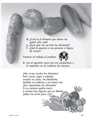 69
d . ¿Cuál es el alimento que menos me
gusta? ¿Por qué?
e . ¿Para qué nos servirán los alimentos?
f . ¿Qué le pasaría a una persona si dejara
de comer?
Presento mi trabajo al profesor.
4 . Leo el siguiente verso con mis compañeros y
lo copiamos en el cuaderno de ciencias:
Unidad 2 - Guía 1
¡Nos sirven mucho los alimentos!
Para crecer, jugar y estudiar;
cuando no como, me desaliento,
también me enfermo y me siento mal.
¡Son importantes los alimentos!
Si no comiera podría morir;
y aunque hay algunos que yo detesto,
¡todos me sirven para vivir!
 