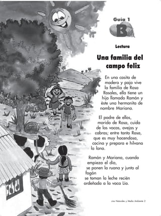 70 Ciencias Naturales y Medio Ambiente 2
Lectura
Una familia del
campo feliz
En una casita de
madera y paja vive
la familia de Rosa
Rosales, ella tiene un
hijo llamado Ramón y
éste una hermanita de
nombre Mariana.
El padre de ellos,
marido de Rosa, cuida
de las vacas, ovejas y
cabras; entre tanto Rosa,
que es muy hacendosa,
cocina y prepara e hilvana
la lana.
Ramón y Mariana, cuando
empieza el día,
se ponen la ruana y junto al
fogón
se toman la leche recién
ordeñada a la vaca Lía.
Guía 1
BBBBB
 