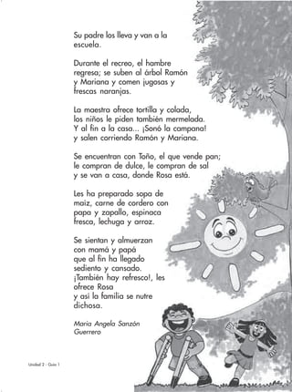 71Unidad 2 - Guía 1
Su padre los lleva y van a la
escuela.
Durante el recreo, el hambre
regresa; se suben al árbol Ramón
y Mariana y comen jugosas y
frescas naranjas.
La maestra ofrece tortilla y colada,
los niños le piden también mermelada.
Y al fin a la casa... ¡Sonó la campana!
y salen corriendo Ramón y Mariana.
Se encuentran con Toño, el que vende pan;
le compran de dulce, le compran de sal
y se van a casa, donde Rosa está.
Les ha preparado sopa de
maíz, carne de cordero con
papa y zapallo, espinaca
fresca, lechuga y arroz.
Se sientan y almuerzan
con mamá y papá
que al fin ha llegado
sediento y cansado.
¡También hay refresco!, les
ofrece Rosa
y así la familia se nutre
dichosa.
Maria Angela Sanzón
Guerrero
 