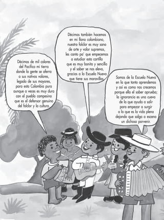 8 Ciencias Naturales y Medio Ambiente 2
Décimas de mil colores
del Pacífico mi tierra
donde la gente se aferra
a sus nativos valores,
legado de sus mayores,
para esta Colombia pura
aunque a veces es muy dura
con el pueblo campesino
que es el defensor genuino
del folclor y la cultura.
Décimas también hacemos
en mi llano colombiano,
nuestro folclor es muy sano
de arte y valor supremos,
les canto pa’ que empecemos
a estudiar esta cartilla
que es muy bonita y sencilla
y el saber se nos eleva,
gracias a la Escuela Nueva
que tiene sus maravillas. Somos de la Escuela Nueva
en la que tanto aprendemos
y así es como nos crecemos
porque ella el saber aprueba;
la ignorancia es una cueva
de la que ayuda a salir
para empezar a surgir
a lo que es la vida plena
dejando que salga a escena
un dichoso porvenir.
 