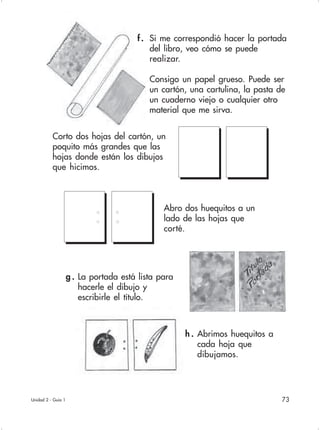 73
f. Si me correspondió hacer la portada
del libro, veo cómo se puede
realizar.
Consigo un papel grueso. Puede ser
un cartón, una cartulina, la pasta de
un cuaderno viejo o cualquier otro
material que me sirva.
h . Abrimos huequitos a
cada hoja que
dibujamos.
Corto dos hojas del cartón, un
poquito más grandes que las
hojas donde están los dibujos
que hicimos.
Abro dos huequitos a un
lado de las hojas que
corté.
g . La portada está lista para
hacerle el dibujo y
escribirle el título.
Unidad 2 - Guía 1
 