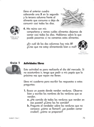 75
Lleno el anterior cuadro
colocando una X en la segunda
y la tercera columna frente al
alimento que consumo o dejo de
consumir casi todos los días.
4. Me reúno con mis
compañeros y vemos cuáles alimentos dejamos de
comer casi todos los días. Hablamos sobre lo que
puede pasarnos si no comemos estos alimentos.
¿En cuál de las dos columnas hay más X?
¿Creo que me estoy alimentando bien o mal?
Actividades libres
Esta actividad es para realizarla el día del mercado. Si
no acostumbro ir, tengo que pedir a mis papás que la
próxima vez que vayan me lleven.
Llevo mi cuaderno para escribir las respuestas a estas
preguntas:
1. Busco un puesto donde vendan verduras. Observo
bien y escribo los nombres de las verduras que se
venden.
a . ¿He comido de todas las verduras que venden en
ese puesto? ¿Cómo las he comido?
b . Pregunto al vendedor sobre las verduras que no
conozco: ¿cómo se llaman?, ¿se pueden comer
crudas?, ¿cómo se preparan?
Unidad 2 - Guía 1
Trabajo con mis
compañeros
Guía 1
DDDDD
Presento mi
trabajo al profesor
 
