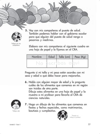 77
Nombre Edad Talla (cm) Peso (Kg)
5 . Voy con mis compañeros al puesto de salud.
También podemos hablar con el gobierno escolar
para que alguien del puesto de salud venga a
pesarnos y medirnos.
Elaboro con mis compañeros el siguiente cuadro en
una hoja de papel y lo fijamos en el CRA.
Pregunto si mi talla y mi peso están acordes con mi
sexo y edad o qué debo hacer para mejorarlos.
6 . Hablo con alguien mayor de edad y le pregunto
cuáles de los alimentos que comemos en mi región
son traídos de otra parte.
Dibujo estos alimentos en una hoja de papel y la
muestro a mi profesor para llevarla al CRA de
ciencias naturales.
7 . Hago un dibujo de los alimentos que comemos en
fiestas y fechas especiales, como matrimonios,
bautizos y cumpleaños.
Unidad 2 - Guía 1
Trabajo sola
Trabajo con mis
compañeros
Presento mi
trabajo al profesor
No escribas aquí
 
