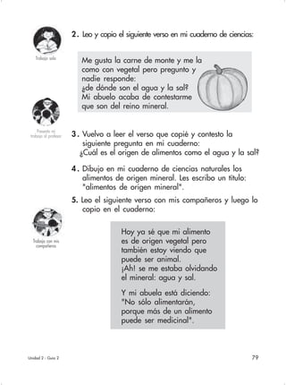 79
2. Leo y copio el siguiente verso en mi cuaderno de ciencias:
Unidad 2 - Guía 2
3 . Vuelvo a leer el verso que copié y contesto la
siguiente pregunta en mi cuaderno:
¿Cuál es el origen de alimentos como el agua y la sal?
4 . Dibujo en mi cuaderno de ciencias naturales los
alimentos de origen mineral. Les escribo un título:
"alimentos de origen mineral".
5. Leo el siguiente verso con mis compañeros y luego lo
copio en el cuaderno:
Trabajo con mis
compañeros
Presento mi
trabajo al profesor
Trabajo sola
Hoy ya sé que mi alimento
es de origen vegetal pero
también estoy viendo que
puede ser animal.
¡Ah! se me estaba olvidando
el mineral: agua y sal.
Y mi abuela está diciendo:
"No sólo alimentarán,
porque más de un alimento
puede ser medicinal".
Me gusta la carne de monte y me la
como con vegetal pero pregunto y
nadie responde:
¿de dónde son el agua y la sal?
Mi abuelo acaba de contestarme
que son del reino mineral.
 