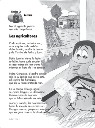 87
Leo el siguiente poema
con mis compañeros.
Lectura
Guía 3
BBBBB
Unidad 2 - Guía 3
Los agricultores
Cada mañana, sin faltar una,
a su vaquita suele ordeñar
doña Juanita, madre de Juana
y de Camilo, de Pedro y Juan.
Doña Juanita hierve la leche;
su hijita Juana suele ayudar
a sacar natas de rica crema
mientras es hora de ir a estudiar.
Pedro González, el padre amado
sale a su campo que cerca está,
allí cultiva las hortalizas
que de su tierra brotando van.
En la cocina el fuego agita
sus tibias lenguas sin descansar;
Pedrito cuida de Juancito
que su tetero atiende no más.
Juana y Camilo, los dos hermanos,
hacia la escuela en camino van.
Recogen moras, guayabas, mangos
que en gran cosecha brotando están.
 
