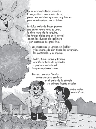88 Ciencias Naturales y Medio Ambiente 2
En su sembrado Pedro revuelve
la negra tierra con suave obrar;
piensa en los hijos, que son muy fuertes
pues se alimentan con su labrar.
La dulce caña de hacer panela
que en un tetero toma su Juan,
la tibia leche de la vaquita,
los huevos tibios que en el corral
ponen las dueñas del gallinero
con cacareos de gran final.
Las mazorcas le sonríen sin hablar
y las manos de don Pedro las arrancan,
las contempla, y al morral.
Pedro, Juan, Juana y Camilo
también habrán de aprender
a producir en la huerta
lo que requieren comer.
Por eso Juana y Camilo
comenzaron a sembrar
en el patio de la escuela
su primera huerta escolar.
Pedro Walter
Ararat Cortés
 