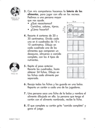 91
Trabajo con mis
compañeros
10 cm
30 cm
Unidad 2 - Guía 3
Trabajo solo
10cm
3 . Con mis compañeros hacemos la lotería de los
alimentos, para jugar con ella en los recreos.
Pedimos a una persona mayor
que nos ayude.
• ¿Qué necesitamos?
Cartulina, colores, tijeras.
• ¿Cómo hacerlo?
4 . Recorto 4 cartones de 20 x
30 centímetros. Divido cada
uno en 6 cuadrados de 10 x
10 centímetros. Dibujo en
cada cuadrado uno de los
alimentos que componen un
desayuno, almuerzo o comida
completa, con los 4 tipos de
nutrientes.
5 . Repito el paso anterior.
Recorto los cuadrados, hasta
obtener 24 fichas. Dibujo en
las fichas cada alimento por
separado.
6 . Recojo todas las fichas y las guardo en una bolsa.
Reparto un cartón a cada uno de los jugadores.
7 . Una persona saca una ficha de la bolsa y nombra el
alimento dibujado en ella. La persona que tenga el
cartón con el alimento nombrado, recibe la ficha.
8 . El que completa su cartón grita "comida completa” y
gana el juego.
 
