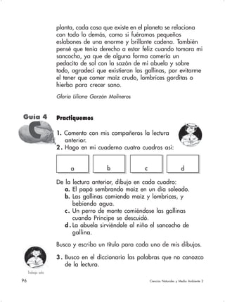 96 Ciencias Naturales y Medio Ambiente 2
planta, cada cosa que existe en el planeta se relaciona
con todo lo demás, como si fuéramos pequeños
eslabones de una enorme y brillante cadena. También
pensé que tenía derecho a estar feliz cuando tomara mi
sancocho, ya que de alguna forma comería un
pedacito de sol con la sazón de mi abuela y sobre
todo, agradecí que existieran las gallinas, por evitarme
el tener que comer maíz crudo, lombrices gorditas o
hierba para crecer sano.
Gloria Liliana Garzón Molineros
Guía 4
CCCCC
a b c d
De la lectura anterior, dibujo en cada cuadro:
a. El papá sembrando maíz en un día soleado.
b. Las gallinas comiendo maíz y lombrices, y
bebiendo agua.
c. Un perro de monte comiéndose las gallinas
cuando Príncipe se descuidó.
d . La abuela sirviéndole al niño el sancocho de
gallina.
Busco y escribo un título para cada uno de mis dibujos.
3 . Busco en el diccionario las palabras que no conozco
de la lectura.
Trabajo sola
Practiquemos
1. Comento con mis compañeros la lectura
anterior.
2 . Hago en mi cuaderno cuatro cuadros así:
 