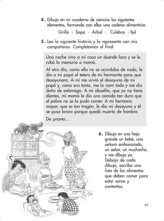 97
4. Dibujo en mi cuaderno de ciencias los siguientes
elementos, formando con ellos una cadena alimenticia:
Grillo - Sapo - Árbol - Culebra - Sol
5 . Leo la siguiente historia y la represento con mis
compañeros. Completamos el final.
Una noche vino a mi casa un duende loco y se le
robó la memoria a mamá.
Al otro día, como ella no se acordaba de nada, le
dio a mi papá el tetero de mi hermanito para que
desayunara. A mí me sirvió el desayuno de mi
papá y, como era tanto, me lo comí todo y me dio
daño de estómago. A mi abuelito, que ya no tiene
dientes, mi mamá le dio una comida tan dura que
el pobre no se la pudo comer. A mi hermano
mayor, que es tan tragón, le dio mi desayuno y él
se puso bravo porque quedó muerto de hambre.
De pronto...
6. Dibujo en una hoja
grande un bebé, una
señora embarazada,
un señor, un muchacho,
y me dibujo yo.
Debajo de cada
dibujo, escribo una
lista de los alimentos
que deben comer para
estar sanos y
contentos.
 