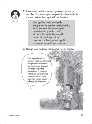 99
3. Invento una música a los siguientes versos, y
escribo otro verso que complete la historia de la
cadena alimenticia que allí se describe.
Unidad 2 - Guía 4
Trabajo sola
4. Dibujo una cadena alimenticia de mi región.
Esta segunda unidad
que nos habló de alimentos
en oportunos momentos
por razones de la edad,
con toda seguridad
aprendimos a nutrirnos
y también a prevenirnos
y enseñarnos a comer
para muy sanos crecer
además de divertirnos.
Una gallina salió corriendo
porque yo la estaba persiguiendo;
en la carrera ella se encontró
un animalito y se lo comió,
el animalito se había comido
un árbol medio podrido;
cuando por fin agarré la gallina
mi mamá la metió en la cocina.
 