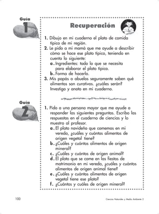 100 Ciencias Naturales y Medio Ambiente 2
Guía
1 Recuperación
1. Dibujo en mi cuaderno el plato de comida
típico de mi región.
2. Le pido a mi mamá que me ayude a describir
cómo se hace ese plato típico, teniendo en
cuenta lo siguiente:
a . Ingredientes: todo lo que se necesita
para elaborar el plato típico.
b . Forma de hacerlo.
3. Mis papás o abuelos seguramente saben qué
alimentos son curativos. ¿cuáles serán?
Investigo y anoto en mi cuaderno.
1. Pido a una persona mayor que me ayude a
responder las siguientes preguntas. Escribo las
respuestas en el cuaderno de ciencias y lo
muestro al profesor.
a . El plato navideño que comemos en mi
vereda, ¿cuáles y cuántos alimentos de
origen vegetal tiene?
b . ¿Cuáles y cuántos alimentos de origen
mineral?
c. ¿Cuáles y cuántos de origen animal?
d . El plato que se come en las fiestas de
matrimonio en mi vereda, ¿cuáles y cuántos
alimentos de origen animal tiene?
e . ¿Cuáles y cuántos alimentos de origen
vegetal tiene ese plato?
f. ¿Cuántos y cuáles de origen mineral?
Guía
2
 