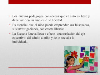 • Los nuevos pedagogos consideran que el niño es libre y
debe vivir en un ambiente de libertad.
• Es esencial que el niño pueda emprender sus búsquedas,
sus investigaciones, con entera libertad.
• La Escuela Nueva lleva a efecto una traslación del eje
educativo: del adulto al niño y de lo social a lo
individual...
 
