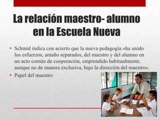 La relación maestro- alumno
en la Escuela Nueva
• Schmid indica con acierto que la nueva pedagogía «ha unido
los esfuerzos, antaño separados, del maestro y del alumno en
un acto común de cooperación, emprendido habitualmente,
aunque no de manera exclusiva, bajo la dirección del maestro».
• Papel del maestro:
 