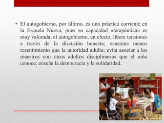 • El autogobierno, por último, es una práctica corriente en
la Escuela Nueva, pues su capacidad «terapéutica» es
muy valorada; el autogobierno, en efecto, libera tensiones
a través de la discusión honesta; ocasiona menos
resentimiento que la autoridad adulta; evita asociar a los
maestros con otros adultos disciplinarios que el niño
conoce; enseña la democracia y la solidaridad.
 