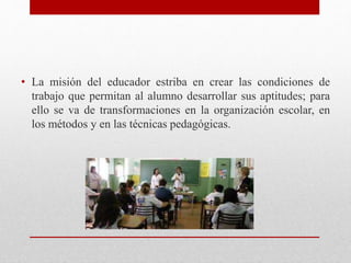• La misión del educador estriba en crear las condiciones de
trabajo que permitan al alumno desarrollar sus aptitudes; para
ello se va de transformaciones en la organización escolar, en
los métodos y en las técnicas pedagógicas.
 