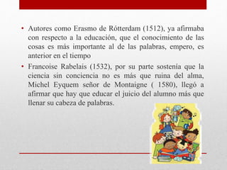 • Autores como Erasmo de Rótterdam (1512), ya afirmaba
con respecto a la educación, que el conocimiento de las
cosas es más importante al de las palabras, empero, es
anterior en el tiempo
• Francoise Rabelais (1532), por su parte sostenía que la
ciencia sin conciencia no es más que ruina del alma,
Michel Eyquem señor de Montaigne ( 1580), llegó a
afirmar que hay que educar el juicio del alumno más que
llenar su cabeza de palabras.
 