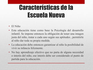 Características de la
Escuela Nueva
• El Niño
• Esta educación tiene como base la Psicología del desarrollo
infantil. Se impone entonces la obligación de tener una imagen
justa del niño, tratar a cada uno según sus aptitudes , permitirle
al niño dar toda su propia medida.
• La educación debe entonces garantizar al niño la posibilidad de
vivir su infancia felizmente.
• No hay aprendizaje efectivo que no parta de alguna necesidad
o interés del niño, ese interés debe ser considerado el punto de
partida para la educación.
 