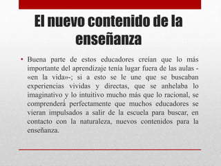 El nuevo contenido de la
enseñanza
• Buena parte de estos educadores creían que lo más
importante del aprendizaje tenía lugar fuera de las aulas -
«en la vida»-; si a esto se le une que se buscaban
experiencias vividas y directas, que se anhelaba lo
imaginativo y lo intuitivo mucho más que lo racional, se
comprenderá́ perfectamente que muchos educadores se
vieran impulsados a salir de la escuela para buscar, en
contacto con la naturaleza, nuevos contenidos para la
enseñanza.
 