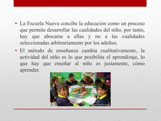 • La Escuela Nueva concibe la educación como un proceso
que permite desarrollar las cualidades del niño, por tanto,
hay que abocarse a ellas y no a las cualidades
seleccionadas arbitrariamente por los adultos.
• El método de enseñanza cambia cualitativamente, la
actividad del niño es lo que posibilita el aprendizaje, lo
que hay que enseñar al niño es justamente, cómo
aprender.
 