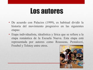 Los autores
• De acuerdo con Palacios (1999), es habitual dividir la
historia del movimiento progresivo en las siguientes
etapas:
• Etapa individualista, idealística y lírica que se refiere a la
etapa romántica de la Escuela Nueva. Esta etapa está
representada por autores como Rousseau, Pestalozzi,
Froebel y Tolstoy entre otros.
 