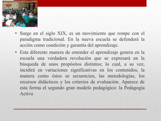 • Surge en el siglo XIX, es un movimiento que rompe con el
paradigma tradicional. En la nueva escuela se defenderá la
acción como condición y garantía del aprendizaje.
• Esta diferente manera de entender el aprendizaje genera en la
escuela una verdadera revolución que se expresará en la
búsqueda de unos propósitos distintos; lo cual, a su vez,
incidirá en variaciones significativas en los contenidos, la
manera como éstos se secuencien, las metodologías, los
recursos didácticos y los criterios de evaluación. Aparece de
esta forma el segundo gran modelo pedagógico: la Pedagogía
Activa
 