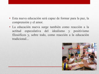 • Esta nueva educación será capaz de formar para la paz, la
comprensión y el amor.
• La educación nueva surge también como reacción a la
actitud especulativa del idealismo y positivismo
filosóficos y, sobre todo, como reacción a la educación
tradicional...
 