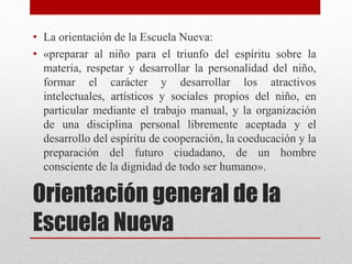 Orientación general de la
Escuela Nueva
• La orientación de la Escuela Nueva:
• «preparar al niño para el triunfo del espíritu sobre la
materia, respetar y desarrollar la personalidad del niño,
formar el carácter y desarrollar los atractivos
intelectuales, artísticos y sociales propios del niño, en
particular mediante el trabajo manual, y la organización
de una disciplina personal libremente aceptada y el
desarrollo del espíritu de cooperación, la coeducación y la
preparación del futuro ciudadano, de un hombre
consciente de la dignidad de todo ser humano».
 