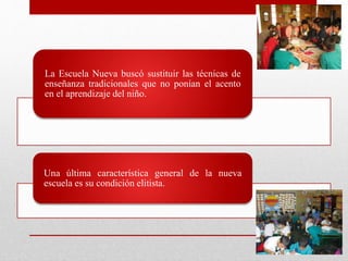La Escuela Nueva buscó sustituir las técnicas de
enseñanza tradicionales que no ponían el acento
en el aprendizaje del niño.
Una última característica general de la nueva
escuela es su condición elitista.
 