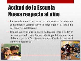 Actitud de la Escuela
Nueva respecto al niño
• La escuela nueva insiste en la importancia de tener un
conocimiento general sobre la psicología y la fisiología
del niño y el adolescente.
• Una de las cosas que la nueva pedagogía tenía a su favor
era una teoría de la evolución infantil paulatinamente más
elaborada y científica. (nueva concepción de lo que es el
niño y su desarrollo)
 