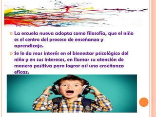  La escuela nueva adopta como filosofía, que el niño
es el centro del proceso de enseñanza y
aprendizaje.
 Se le da mas interés en el bienestar psicológico del
niño y en sus intereses, en llamar su atención de
manera positiva para lograr así una enseñanza
eficaz.
 