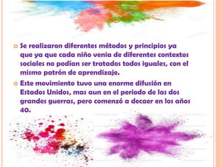  Se realizaron diferentes métodos y principios ya
que ya que cada niño venia de diferentes contextos
sociales no podían ser tratados todos iguales, con el
mismo patrón de aprendizaje.
 Este movimiento tuvo una enorme difusión en
Estados Unidos, mas aun en el periodo de las dos
grandes guerras, pero comenzó a decaer en los años
40.
 
