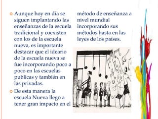  Aunque hoy en día se
siguen implantando las
enseñanzas de la escuela
tradicional y coexisten
con los de la escuela
nueva, es importante
destacar que el ideario
de la escuela nueva se
fue incorporando poco a
poco en las escuelas
publicas y también en
las privadas.
 De esta manera la
escuela Nueva llego a
tener gran impacto en el
método de enseñanza a
nivel mundial
incorporando sus
métodos hasta en las
leyes de los países.
 