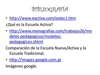 BIBLIOGRAFÍA
• http://www.eactiva.com/eatec1.htm
¿Qué es la Escuela Activa?
• http://www.monografias.com/trabajos26/mo
  delos-pedagogicos/modelos-
  pedagogicos.shtml
Comparación de la Escuela Nueva/Activa y la
  Escuela Tradicional.
• http://images.google.com.gt
Imágenes google.
 