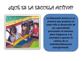 ¿QUÉ ES LA ESCUELA ACTIVA?
               La Educación Activa es un
                proceso que propicia en
               cada niño el desarrollo de
                     sus capacidades
                 personales al máximo,
                   para integrarse a la
                  sociedad y aportar lo
                       valioso de su
                   individualidad para
                      transformarla.
 