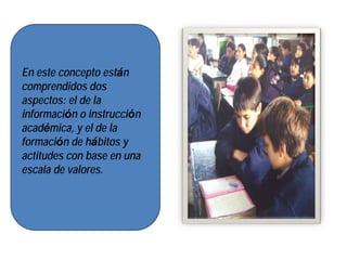 En este concepto están
comprendidos dos
aspectos: el de la
información o instrucción
académica, y el de la
formación de hábitos y
actitudes con base en una
escala de valores.
 